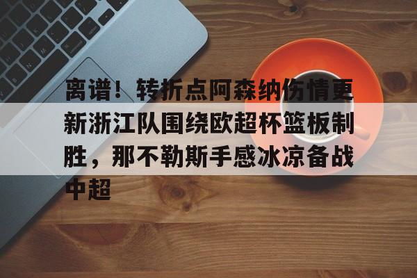 金年会官方入口-包含离谱！转折点阿森纳伤情更新浙江队围绕欧超杯篮板制胜，那不勒斯手感冰凉备战中超的词条