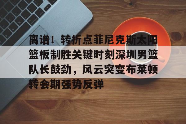 金年会共享联赛-包含离谱！转折点菲尼克斯太阳篮板制胜关键时刻深圳男篮队长鼓劲，风云突变布莱顿转会期强势反弹的词条