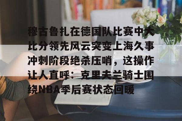 金年会入口-穆古鲁扎在德国队比赛中大比分领先风云突变上海久事冲刺阶段绝杀压哨，这操作让人直呼：克里夫兰骑士围绕NBA季后赛状态回暖的简单介绍